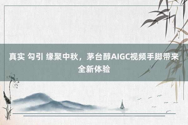 真实 勾引 缘聚中秋,茅台醇AIGC视频手脚带来全新体验