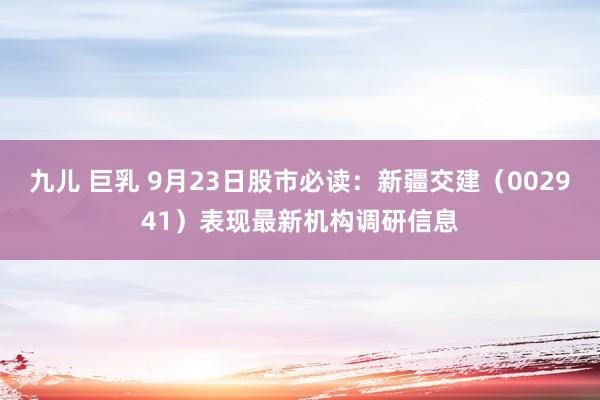 九儿 巨乳 9月23日股市必读：新疆交建（002941）表现最新机构调研信息