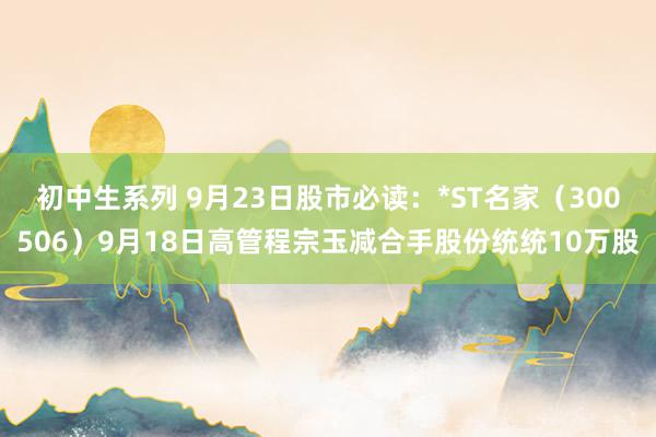 初中生系列 9月23日股市必读:*ST名家(300506)9月18日高管程宗玉减合手股份统统10万股