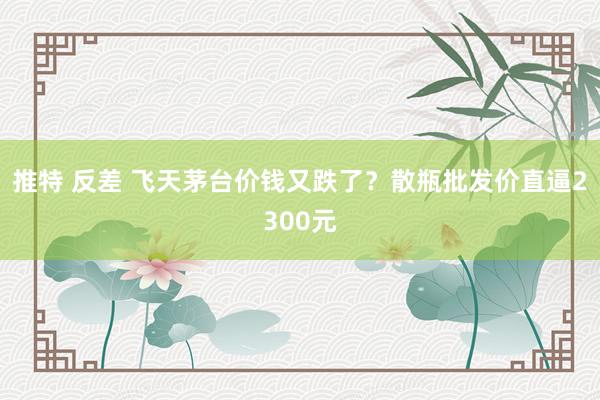 推特 反差 飞天茅台价钱又跌了?散瓶批发价直逼2300元