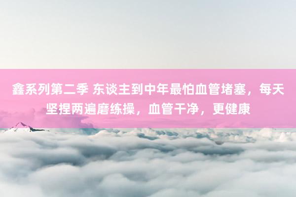 鑫系列第二季 东谈主到中年最怕血管堵塞,每天坚捏两遍磨练操,血管干净,更健康
