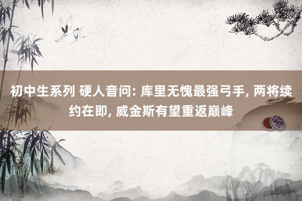 初中生系列 硬人音问: 库里无愧最强弓手, 两将续约在即, 威金斯有望重返巅峰