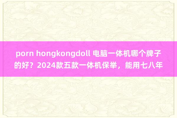 porn hongkongdoll 电脑一体机哪个牌子的好?2024款五款一体机保举,能用七八年