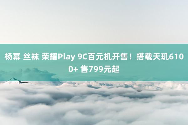 杨幂 丝袜 荣耀Play 9C百元机开售!搭载天玑6100+ 售799元起