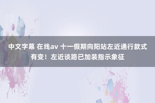 中文字幕 在线av 十一假期向阳站左近通行款式有变!左近谈路已加装指示象征