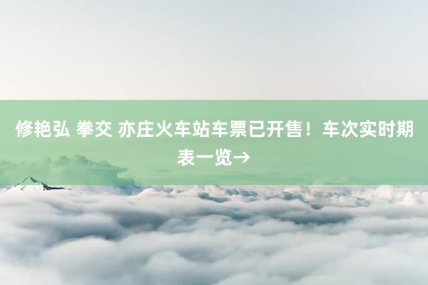 修艳弘 拳交 亦庄火车站车票已开售!车次实时期表一览→