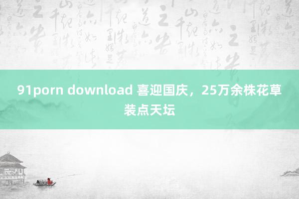 91porn download 喜迎国庆,25万余株花草装点天坛