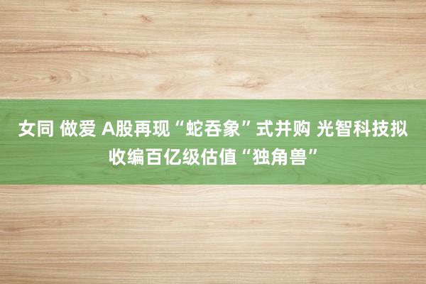 女同 做爱 A股再现“蛇吞象”式并购 光智科技拟收编百亿级估值“独角兽”