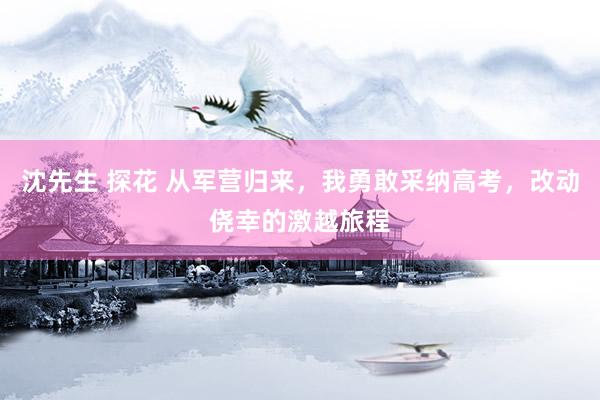 沈先生 探花 从军营归来,我勇敢采纳高考,改动侥幸的激越旅程