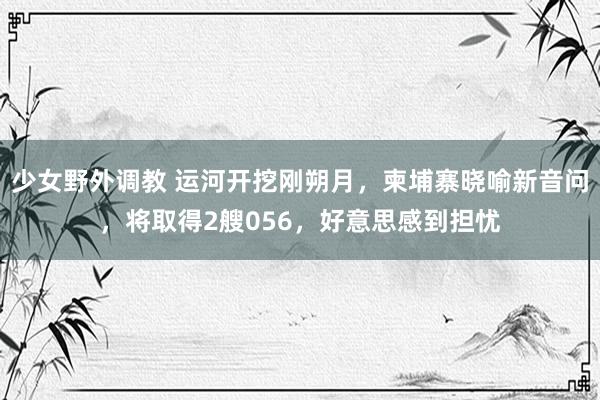 少女野外调教 运河开挖刚朔月,柬埔寨晓喻新音问,将取得2艘056,好意思感到担忧
