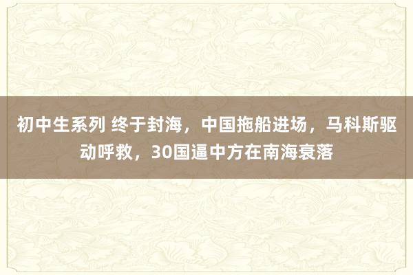 初中生系列 终于封海,中国拖船进场,马科斯驱动呼救,30国逼中方在南海衰落