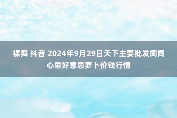 裸舞 抖音 2024年9月29日天下主要批发阛阓心里好意思萝卜价钱行情