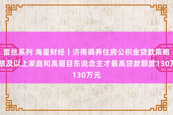 蕾丝系列 海量财经丨济南调养住房公积金贷款策略 二孩及以上家庭和高眉目东说念主才最高贷款额度130万元