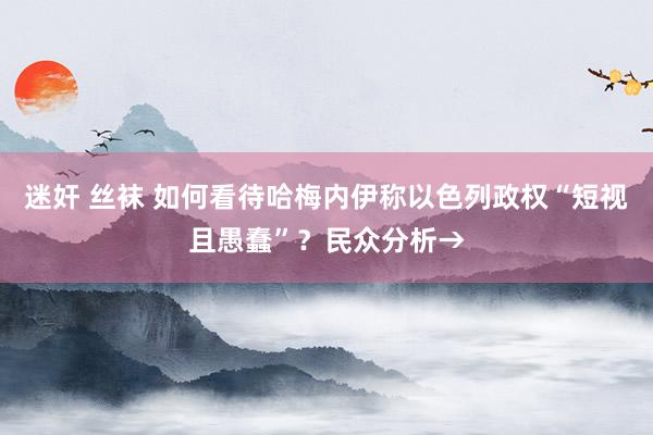 迷奸 丝袜 如何看待哈梅内伊称以色列政权“短视且愚蠢”?民众分析→