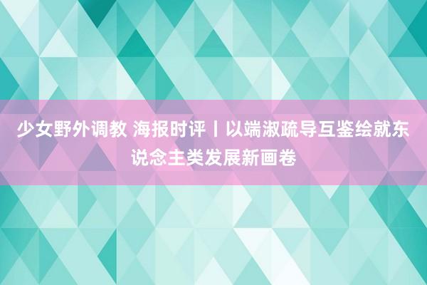 少女野外调教 海报时评丨以端淑疏导互鉴绘就东说念主类发展新画卷