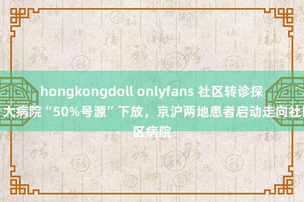 hongkongdoll onlyfans 社区转诊探员②丨大病院“50%号源”下放,京沪两地患者启动走向社区病院