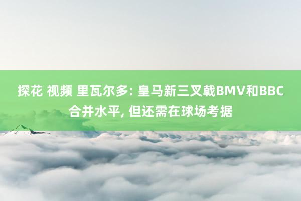 探花 视频 里瓦尔多: 皇马新三叉戟BMV和BBC合并水平, 但还需在球场考据