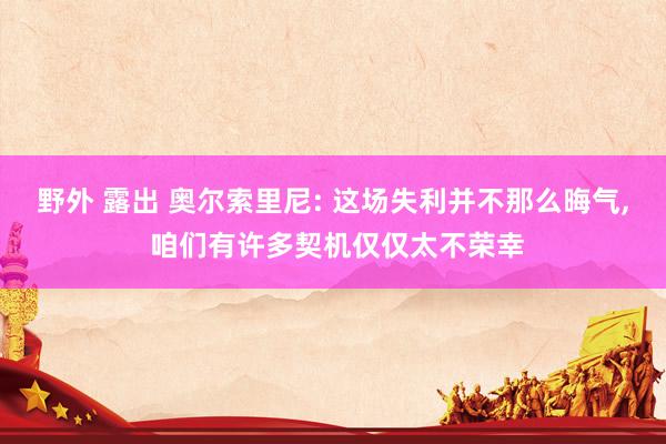 野外 露出 奥尔索里尼: 这场失利并不那么晦气， 咱们有许多契机仅仅太不荣幸