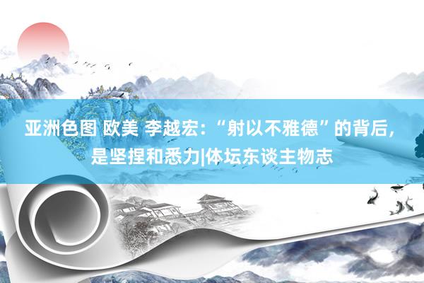 亚洲色图 欧美 李越宏: “射以不雅德”的背后, 是坚捏和悉力|体坛东谈主物志