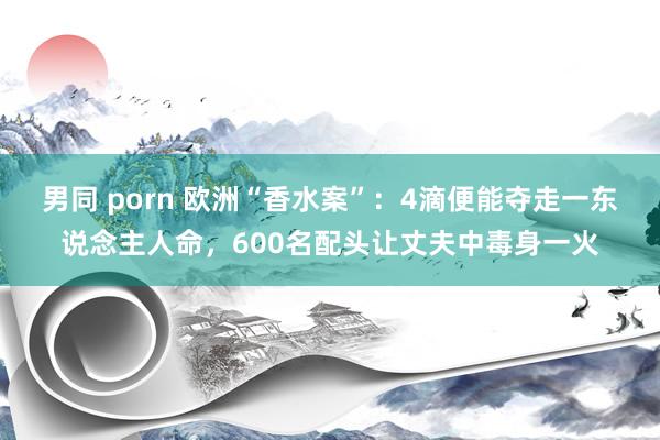 男同 porn 欧洲“香水案”：4滴便能夺走一东说念主人命，600名配头让丈夫中毒身一火