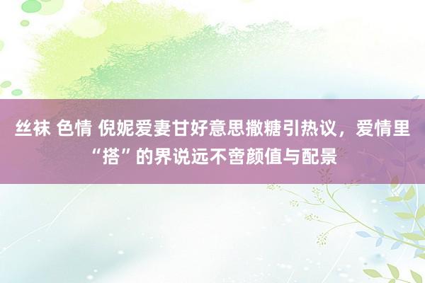 丝袜 色情 倪妮爱妻甘好意思撒糖引热议,爱情里“搭”的界说远不啻颜值与配景