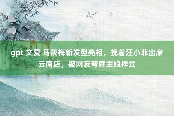 gpt 文爱 马筱梅新发型亮相,挽着汪小菲出席云南店,被网友夸雇主娘样式