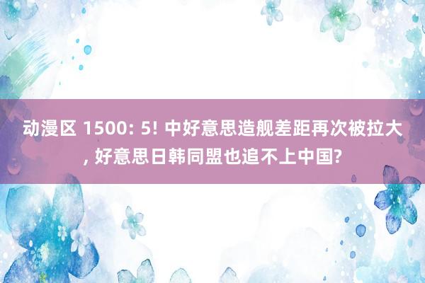 动漫区 1500: 5! 中好意思造舰差距再次被拉大, 好意思日韩同盟也追不上中国?