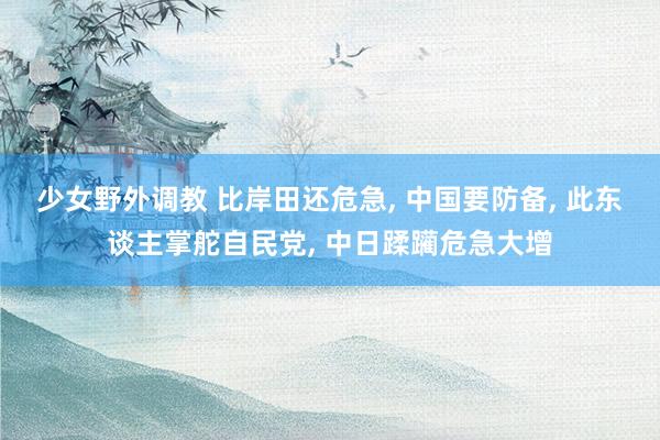 少女野外调教 比岸田还危急, 中国要防备, 此东谈主掌舵自民党, 中日蹂躏危急大增