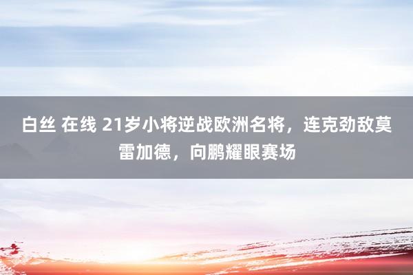 白丝 在线 21岁小将逆战欧洲名将,连克劲敌莫雷加德,向鹏耀眼赛场