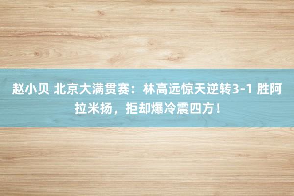赵小贝 北京大满贯赛:林高远惊天逆转3-1 胜阿拉米扬,拒却爆冷震四方!