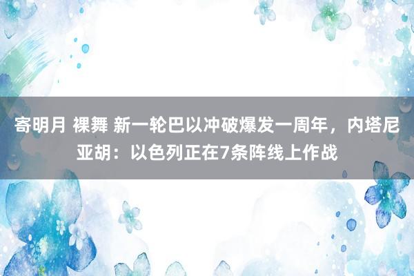 寄明月 裸舞 新一轮巴以冲破爆发一周年,内塔尼亚胡:以色列正在7条阵线上作战