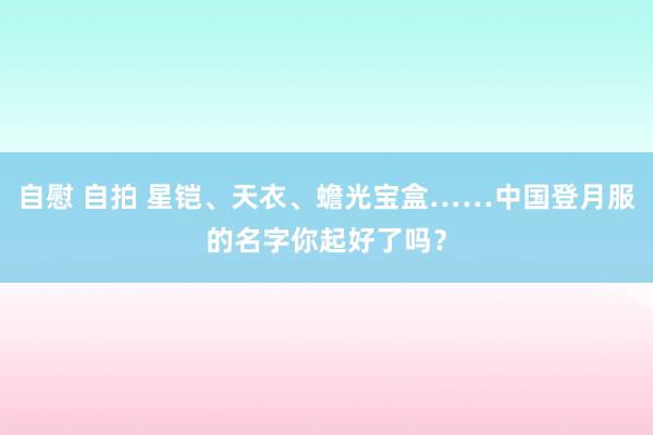 自慰 自拍 星铠、天衣、蟾光宝盒……中国登月服的名字你起好了吗?