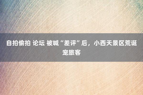 自拍偷拍 论坛 被喊“差评”后,小西天景区荒诞宠旅客