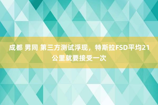 成都 男同 第三方测试浮现,特斯拉FSD平均21公里就要接受一次