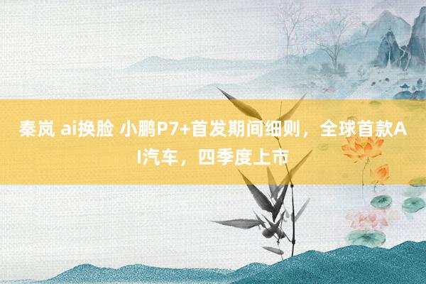 秦岚 ai换脸 小鹏P7+首发期间细则,全球首款AI汽车,四季度上市