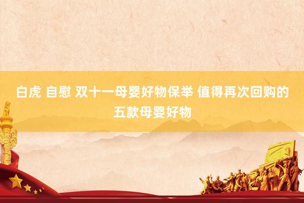 白虎 自慰 双十一母婴好物保举 值得再次回购的五款母婴好物