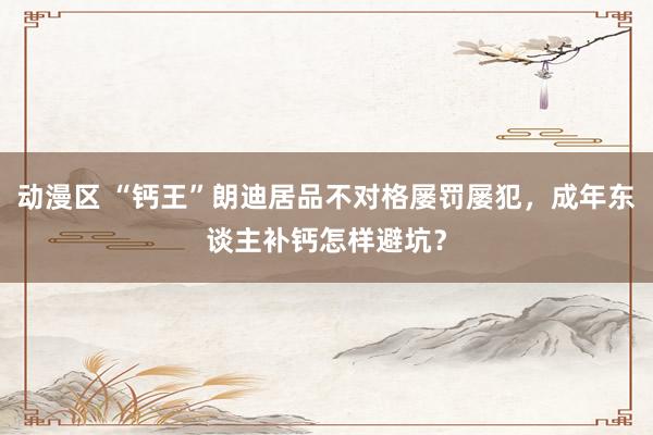 动漫区 “钙王”朗迪居品不对格屡罚屡犯,成年东谈主补钙怎样避坑?