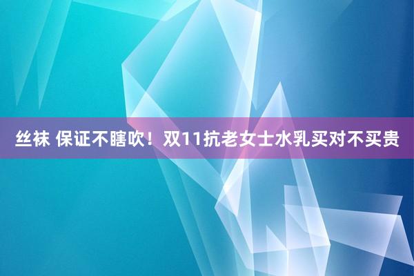 丝袜 保证不瞎吹!双11抗老女士水乳买对不买贵