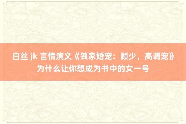 白丝 jk 言情演义《独家婚宠：顾少，高调宠》为什么让你想成为书中的女一号