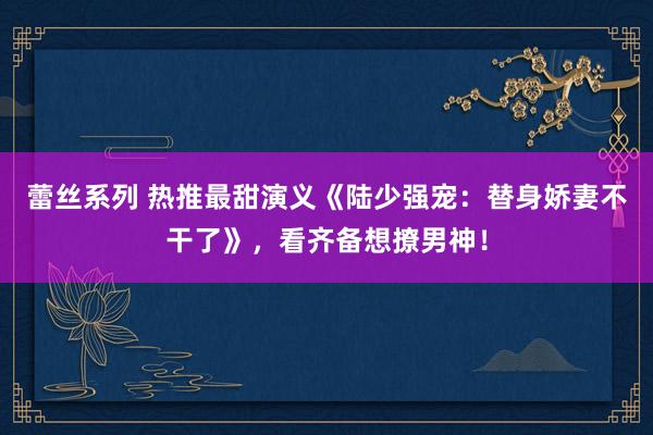 蕾丝系列 热推最甜演义《陆少强宠:替身娇妻不干了》,看齐备想撩男神!