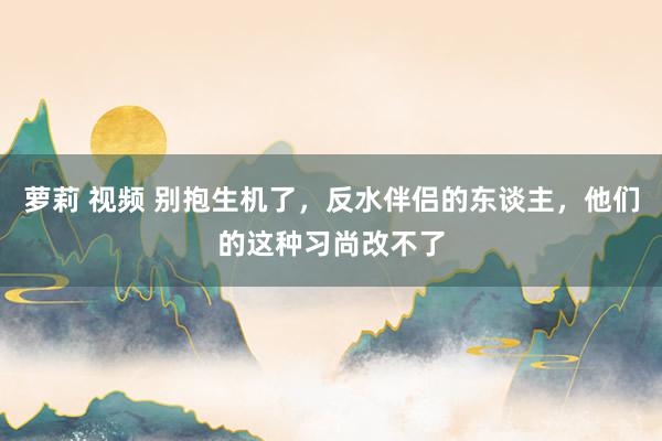 萝莉 视频 别抱生机了,反水伴侣的东谈主,他们的这种习尚改不了