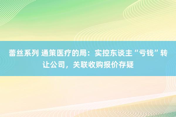 蕾丝系列 通策医疗的局：实控东谈主“亏钱”转让公司，关联收购报价存疑