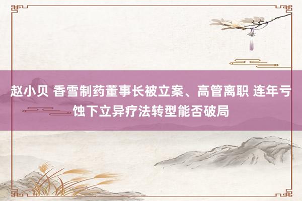 赵小贝 香雪制药董事长被立案、高管离职 连年亏蚀下立异疗法转型能否破局