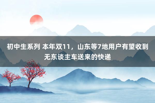 初中生系列 本年双11,山东等7地用户有望收到无东谈主车送来的快递