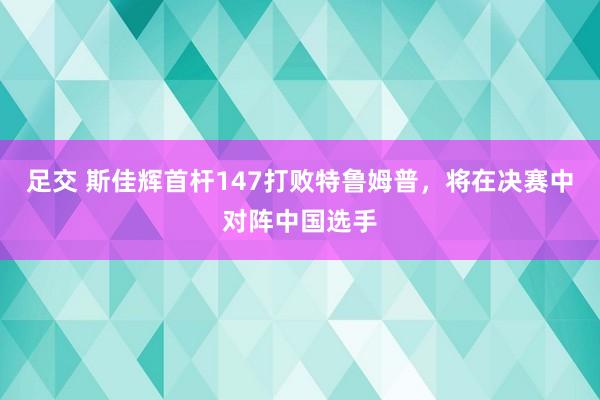足交 斯佳辉首杆147打败特鲁姆普,将在决赛中对阵中国选手