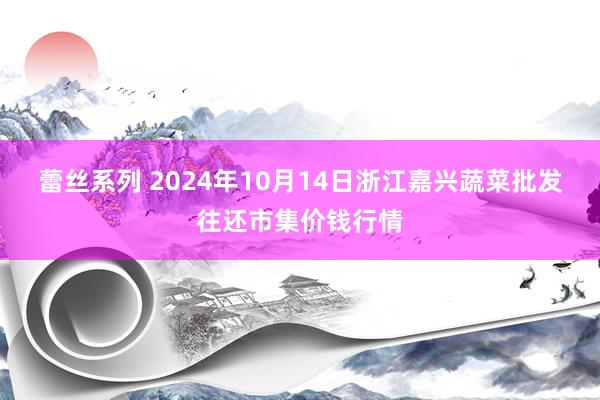蕾丝系列 2024年10月14日浙江嘉兴蔬菜批发往还市集价钱行情
