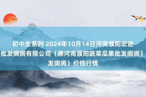 初中生系列 2024年10月14日河南濮阳宏进农副产物批发阛阓有限公司(原河南濮阳蔬菜瓜果批发阛阓)价钱行情