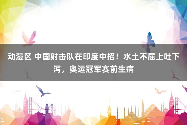动漫区 中国射击队在印度中招!水土不屈上吐下泻,奥运冠军赛前生病