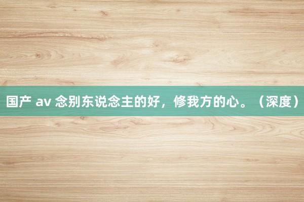 国产 av 念别东说念主的好,修我方的心。(深度)