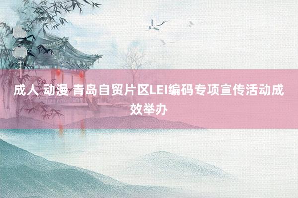 成人 动漫 青岛自贸片区LEI编码专项宣传活动成效举办